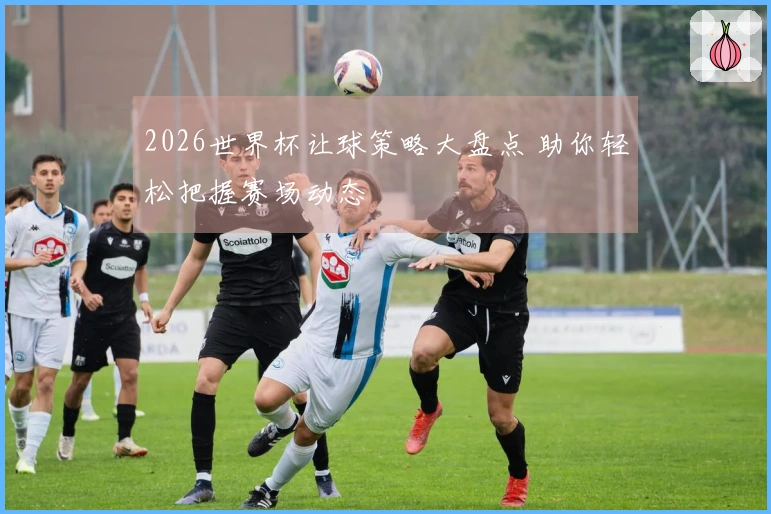 2026世界杯让球策略大盘点 助你轻松把握赛场动态