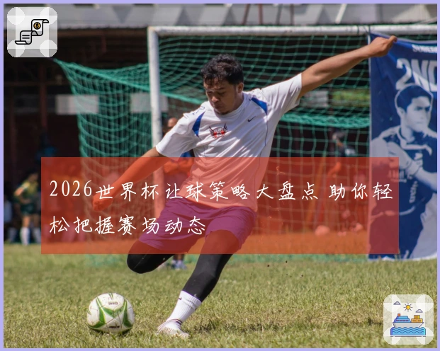 2026世界杯让球策略大盘点 助你轻松把握赛场动态