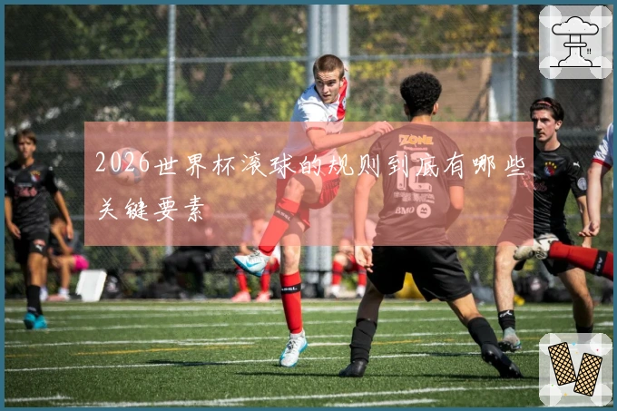 2026世界杯滚球的规则到底有哪些关键要素